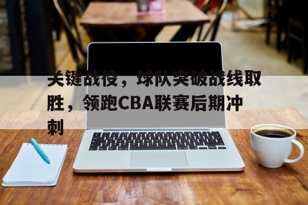 九州真人-关键战役，球队突破战线取胜，领跑CBA联赛后期冲刺(cba篮球2021)