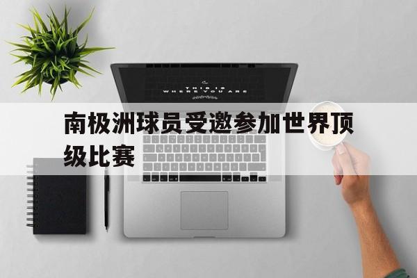 九州娱乐官方入口-南极洲球员受邀参加世界顶级比赛(南极洲球员受邀参加世界顶级比赛的是谁)