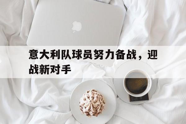 九州娱乐-意大利队球员努力备战，迎战新对手(意大利队球员努力备战,迎战新对手是谁)