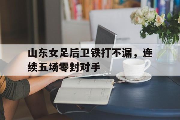 山东女足后卫铁打不漏，连续五场零封对手的简单介绍